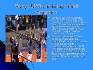 Voley : UPCN en la Liga Final Argentina El equipo sanjuanino derroto a Bolívar por 2-1 en la final de la Liga Argentina de Voleibol. Lucas Ocampo de Bolívar fue el artillero de la noche con 34 puntos y UPCN el gran artillero fue Kamil Baranek que fue el máximo anotador con 17 puntos. El equipo de Javier Weber buscará hacer valer su condición de local para quedar a un paso del penta campeonato, ante un UPCN tonificado, que buscará llegar igualados al quinto punto de la serie que se desarrollará en el estadio Aldo Cantoni de San Juan.   