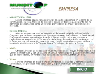    MUNDITOP CIA. LTDA.
          Es una empresa ecuatoriana con varios años de experiencia en la rama de la
    construcción. Nuestra filosofía de excelente servicio y tecnología de punta nos ha
    permitido posicionarnos como uno de los proveedores de mayor confianza en el
    mercado.

   Nuestra Empresa
          Nuestra empresa se creó en respuesta a la necesidad de la industria de la
    Construcción, de tener un proveedor que pueda ofrecer la Confianza, el Servicio y el
    Profesionalismo necesario en un área de la Construcción tan Importante para
    cualquier obra, como lo es la Topografía. Así mismo, hemos reunido un equipo con
    la Experiencia y la Innovación necesaria para cumplir con todas estas necesidades,
    buscando siempre estar a la Vanguardia en Tecnología, Servicios y Precio.

   Misión
         Ofrecer Servicios de Topografía y Construcción con el mayor Profesionalismo, a
    Costos Competitivos y con una Atención Seria y Personalizada, para convertirnos más
    que en Proveedores, en verdaderos Socios de Negocio de nuestros Clientes.

   Visión
           Ser una empresa de clase mundial, utilizando los equipos y herramientas más
    sofisticadas, los procesos más adecuados y el personal mejor calificado.
 