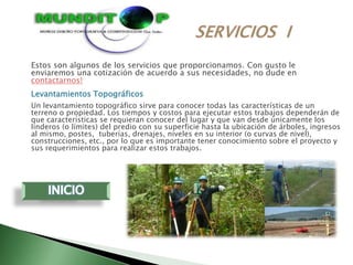 Estos son algunos de los servicios que proporcionamos. Con gusto le
enviaremos una cotización de acuerdo a sus necesidades, no dude en
contactarnos!
Levantamientos Topográficos
Un levantamiento topográfico sirve para conocer todas las características de un
terreno o propiedad. Los tiempos y costos para ejecutar estos trabajos dependerán de
que características se requieran conocer del lugar y que van desde únicamente los
linderos (o límites) del predio con su superficie hasta la ubicación de árboles, ingresos
al mismo, postes, tuberías, drenajes, niveles en su interior (o curvas de nivel),
construcciones, etc., por lo que es importante tener conocimiento sobre el proyecto y
sus requerimientos para realizar estos trabajos.
 