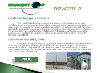 Residencia Topográfica de obra
          Una residencia de obra se puede ejecutar con una brigada de tiempo
completo o con una programación de visitas para verificar el avance del proyecto, es
muy común en la construcción de plataformas petroleras, subestaciones de bombeo,
plantas de generación , campamentos, etc. Llevando a cabo labores como replanteos y
nivelaciones de vías, plataformas, instalaciones hidráulicas, sanitarias y pluviales;
también en el montaje de equipos y tubería de líneas de flujo o para el trazo de
caminos y carreteras.

Ubicación de Hitos (GPS, GNNS)
          Contamos con los equipos y tecnología para ubicar puntos de precisión en
un sistema de posicionamiento global (GPS por sus siglas en ingles) , utilizando
equipos RTK (REAL TIME KINETIC) de doble frecuencia que cuentan con la mayor
precisión del mercado. Estos Hitos son muy necesarios para todo tipo de obra lineal
como carreteros y oleoductos.
 