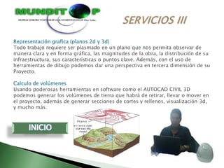 Representación grafica (planos 2d y 3d)
Todo trabajo requiere ser plasmado en un plano que nos permita observar de
manera clara y en forma gráfica, las magnitudes de la obra, la distribución de su
infraestructura, sus características o puntos clave. Además, con el uso de
herramientas de dibujo podemos dar una perspectiva en tercera dimensión de su
Proyecto.

Calculo de volúmenes
Usando poderosas herramientas en software como el AUTOCAD CIVIL 3D
podemos generar los volúmenes de tierra que habrá de retirar, llevar o mover en
el proyecto, además de generar secciones de cortes y rellenos, visualización 3d,
y mucho más.
 