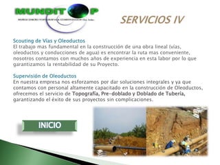 Scouting de Vías y Oleoductos
El trabajo mas fundamental en la construcción de una obra lineal (vías,
oleoductos y conducciones de agua) es encontrar la ruta mas conveniente,
nosotros contamos con muchos años de experiencia en esta labor por lo que
garantizamos la rentabilidad de su Proyecto.

Supervisión de Oleoductos
En nuestra empresa nos esforzamos por dar soluciones integrales y ya que
contamos con personal altamente capacitado en la construcción de Oleoductos,
ofrecemos el servicio de Topografía, Pre-doblado y Doblado de Tubería,
garantizando el éxito de sus proyectos sin complicaciones.
 