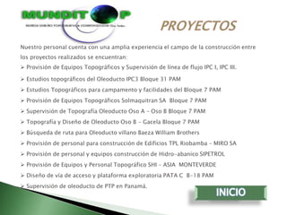 Nuestro personal cuenta con una amplia experiencia el campo de la construcción entre
los proyectos realizados se encuentran:
 Provisión de Equipos Topográficos y Supervisión de línea de flujo IPC I, IPC III.

 Estudios topográficos del Oleoducto IPC3 Bloque 31 PAM
 Estudios Topográficos para campamento y facilidades del Bloque 7 PAM
 Provisión de Equipos Topográficos Solmaquitran SA Bloque 7 PAM
 Supervisión de Topografía Oleoducto Oso A – Oso B Bloque 7 PAM
 Topografía y Diseño de Oleoducto Oso B - Gacela Bloque 7 PAM
 Búsqueda de ruta para Oleoducto villano Baeza William Brothers
 Provisión de personal para construcción de Edificios TPL Riobamba – MIRO SA
 Provisión de personal y equipos construcción de Hidro-abanico SIPETROL
 Provisión de Equipos y Personal Topográfico SHI – ASIA MONTEVERDE
 Diseño de vía de acceso y plataforma exploratoria PATA C B-18 PAM
 Supervisión de oleoducto de PTP en Panamá.
 