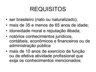 REQUISITOS
• ser brasileiro (nato ou naturalizado);
• mais de 35 e menos de 65 anos de idade;
• idoneidade moral e reputação ilibada;
• notórios conhecimentos jurídicos,
contábeis, econômicos e financeiros ou de
administração pública
• mais de 10 anos de exercício de função
ou de efetiva atividade profissional que
exija os conhecimentos mencionados;
 
