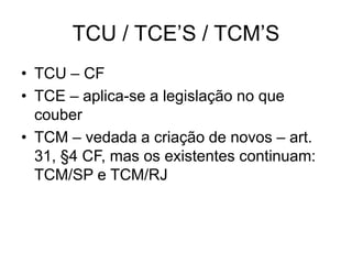 TCU / TCE’S / TCM’S
• TCU – CF
• TCE – aplica-se a legislação no que
couber
• TCM – vedada a criação de novos – art.
31, §4 CF, mas os existentes continuam:
TCM/SP e TCM/RJ
 