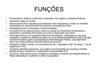 FUNÇÕES
• Fiscalizadora: Realizar auditorias e inspeções nos órgãos e entidades federais
• Judicante:Julgar as contas
• Sancionadora:Punir aqueles que praticaram atos irregulares e adotar as medidas
necessárias ao ressarcimento dos prejuízos causados ao erário
• Pedagógica:Emitir orientações e recomendações
• Consultiva:Emitir parecer prévio sobre as contas do Presidente da República e
responder a consultas formuladas por quem é legitimado para tanto
• Informativa:Enviar ao Congresso Nacional informações, solicitadas ou não pelo
Legislativo; expedir os alertas previstos na Lei de Responsabilidade Fiscal e divulgar
na Internet dados sobre as atividades da Administração Pública, especialmente
sobre as contas públicas das três esferas de governo
• Normativa: Editar normas, em consonância com o disposto no §2° do artigo 1° da lei
orgânica do TCU
• Ouvidoria: Receber denúncias, que podem ser formuladas por qualquer cidadão,
partido político, sindicato ou organização da Sociedade Civil
• Corretiva: Fixar prazos para os órgãos e entidades corrigirem as irregularidades ou
falhas detectadas e sustarem os atos impugnados
 