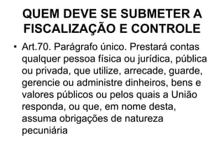 QUEM DEVE SE SUBMETER A
FISCALIZAÇÃO E CONTROLE
• Art.70. Parágrafo único. Prestará contas
qualquer pessoa física ou jurídica, pública
ou privada, que utilize, arrecade, guarde,
gerencie ou administre dinheiros, bens e
valores públicos ou pelos quais a União
responda, ou que, em nome desta,
assuma obrigações de natureza
pecuniária
 