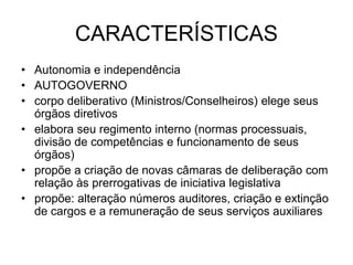 CARACTERÍSTICAS
• Autonomia e independência
• AUTOGOVERNO
• corpo deliberativo (Ministros/Conselheiros) elege seus
órgãos diretivos
• elabora seu regimento interno (normas processuais,
divisão de competências e funcionamento de seus
órgãos)
• propõe a criação de novas câmaras de deliberação com
relação às prerrogativas de iniciativa legislativa
• propõe: alteração números auditores, criação e extinção
de cargos e a remuneração de seus serviços auxiliares
 