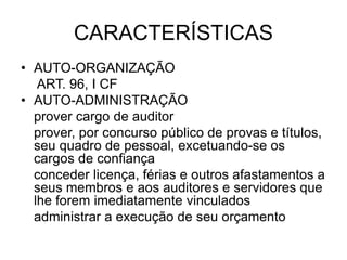 CARACTERÍSTICAS
• AUTO-ORGANIZAÇÃO
ART. 96, I CF
• AUTO-ADMINISTRAÇÃO
prover cargo de auditor
prover, por concurso público de provas e títulos,
seu quadro de pessoal, excetuando-se os
cargos de confiança
conceder licença, férias e outros afastamentos a
seus membros e aos auditores e servidores que
lhe forem imediatamente vinculados
administrar a execução de seu orçamento
 