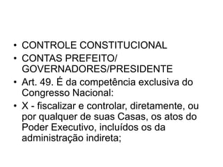 • CONTROLE CONSTITUCIONAL
• CONTAS PREFEITO/
GOVERNADORES/PRESIDENTE
• Art. 49. É da competência exclusiva do
Congresso Nacional:
• X - fiscalizar e controlar, diretamente, ou
por qualquer de suas Casas, os atos do
Poder Executivo, incluídos os da
administração indireta;
 