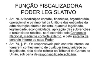 FUNÇÃO FISCALIZADORA
PODER LEGISLATIVO
• Art. 70. A fiscalização contábil, financeira, orçamentária,
operacional e patrimonial da União e das entidades da
administração direta e indireta, quanto à legalidade,
legitimidade, economicidade, aplicação das subvenções
e renúncia de receitas, será exercida pelo Congresso
Nacional, mediante controle externo, e pelo sistema de
controle interno de cada Poder.
• Art. 74, § 1º - Os responsáveis pelo controle interno, ao
tomarem conhecimento de qualquer irregularidade ou
ilegalidade, dela darão ciência ao Tribunal de Contas da
União, sob pena de responsabilidade solidária.
 