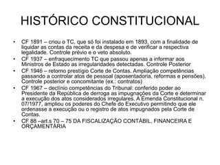 HISTÓRICO CONSTITUCIONAL
• CF 1891 – criou o TC, que só foi instalado em 1893, com a finalidade de
liquidar as contas da receita e da despesa e de verificar a respectiva
legalidade. Controle prévio e o veto absoluto.
• CF 1937 – enfraquecimento TC que passou apenas a informar aos
Ministros de Estado as irregularidades detectadas. Controle Posterior
• CF 1946 – retorno prestígio Corte de Contas. Ampliação competências
passando a controlar atos de pessoal (aposentadoria, reformas e pensões).
Controle posterior e concomitante (ex.: contratos)
• CF 1967 – declínio competências do Tribunal: conferido poder ao
Presidente da República de derroga as impugnações da Corte e determinar
a execução dos atos considerados irregulares. A Emenda Constitucional n.
07/1977, ampliou os poderes do Chefe do Executivo permitindo que ele
ordenasse a execução ou o registro de atos impugnados pela Corte de
Contas.
• CF 88 –art.s 70 – 75 DA FISCALIZAÇÃO CONTÁBIL, FINANCEIRA E
ORÇAMENTÁRIA
 