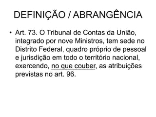 DEFINIÇÃO / ABRANGÊNCIA
• Art. 73. O Tribunal de Contas da União,
integrado por nove Ministros, tem sede no
Distrito Federal, quadro próprio de pessoal
e jurisdição em todo o território nacional,
exercendo, no que couber, as atribuições
previstas no art. 96.
 