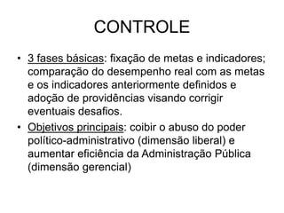 CONTROLE
• 3 fases básicas: fixação de metas e indicadores;
comparação do desempenho real com as metas
e os indicadores anteriormente definidos e
adoção de providências visando corrigir
eventuais desafios.
• Objetivos principais: coibir o abuso do poder
político-administrativo (dimensão liberal) e
aumentar eficiência da Administração Pública
(dimensão gerencial)
 