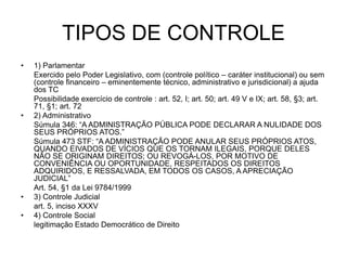 TIPOS DE CONTROLE
• 1) Parlamentar
Exercido pelo Poder Legislativo, com (controle político – caráter institucional) ou sem
(controle financeiro – eminentemente técnico, administrativo e jurisdicional) a ajuda
dos TC
Possibilidade exercício de controle : art. 52, I; art. 50; art. 49 V e IX; art. 58, §3; art.
71, §1; art. 72
• 2) Administrativo
Súmula 346: “A ADMINISTRAÇÃO PÚBLICA PODE DECLARAR A NULIDADE DOS
SEUS PRÓPRIOS ATOS.”
Súmula 473 STF: “A ADMINISTRAÇÃO PODE ANULAR SEUS PRÓPRIOS ATOS,
QUANDO EIVADOS DE VÍCIOS QUE OS TORNAM ILEGAIS, PORQUE DELES
NÃO SE ORIGINAM DIREITOS; OU REVOGÁ-LOS, POR MOTIVO DE
CONVENIÊNCIA OU OPORTUNIDADE, RESPEITADOS OS DIREITOS
ADQUIRIDOS, E RESSALVADA, EM TODOS OS CASOS, A APRECIAÇÃO
JUDICIAL”
Art. 54, §1 da Lei 9784/1999
• 3) Controle Judicial
art. 5, inciso XXXV
• 4) Controle Social
legitimação Estado Democrático de Direito
 