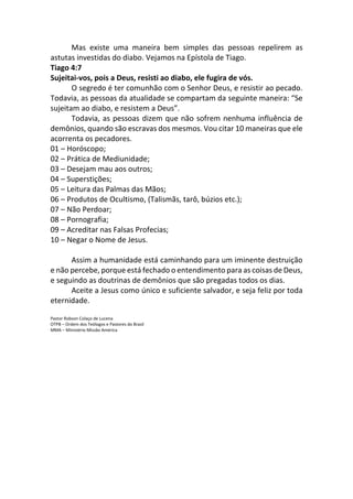 Mas existe uma maneira bem simples das pessoas repelirem as
astutas investidas do diabo. Vejamos na Epístola de Tiago.
Tiago 4:7
Sujeitai-vos, pois a Deus, resisti ao diabo, ele fugira de vós.
O segredo é ter comunhão com o Senhor Deus, e resistir ao pecado.
Todavia, as pessoas da atualidade se compartam da seguinte maneira: “Se
sujeitam ao diabo, e resistem a Deus”.
Todavia, as pessoas dizem que não sofrem nenhuma influência de
demônios, quando são escravas dos mesmos. Vou citar 10 maneiras que ele
acorrenta os pecadores.
01 – Horóscopo;
02 – Prática de Mediunidade;
03 – Desejam mau aos outros;
04 – Superstições;
05 – Leitura das Palmas das Mãos;
06 – Produtos de Ocultismo, (Talismãs, tarô, búzios etc.);
07 – Não Perdoar;
08 – Pornografia;
09 – Acreditar nas Falsas Profecias;
10 – Negar o Nome de Jesus.
Assim a humanidade está caminhando para um iminente destruição
e não percebe, porque está fechado o entendimento para as coisas de Deus,
e seguindo as doutrinas de demônios que são pregadas todos os dias.
Aceite a Jesus como único e suficiente salvador, e seja feliz por toda
eternidade.
Pastor Robson Colaço de Lucena
OTPB – Ordem dos Teólogos e Pastores do Brasil
MMA – Ministério Missão América
 