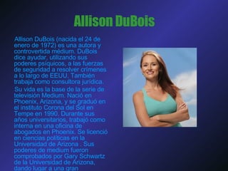 Allison DuBois Allison DuBois (nacida el 24 de enero de 1972) es una autora y controvertida médium. DuBois dice ayudar, utilizando sus poderes psíquicos, a las fuerzas de seguridad a resolver crímenes a lo largo de EEUU. También trabaja como consultora jurídica. Su vida es la base de la serie de televisión Medium. Nació en Phoenix, Arizona, y se graduó en el instituto Corona del Sol en Tempe en 1990. Durante sus años universitarios, trabajó como interna en una oficina de abogados en Phoenix. Se licenció en ciencias políticas en la Universidad de Arizona . Sus poderes de medium fueron comprobados por Gary Schwartz de la Universidad de Arizona, dando lugar a una gran controversia. 