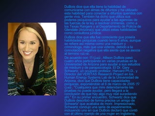 DuBois dice que ella tiene la habilidad de comunicarse con almas de difuntos y ha utilizado esta habilidad para conectar a difuntos queridos con gente viva. También ha dicho que utiliza sus poderes psíquicos para ayudar a las agencias de las fuerzas de la ley a resolver crímenes, como a los Texas Rangers y al Departamento de Policía de Glendale (Arizona)y que utilizó estas habilidades como consultora jurídica. DuBois dice que ella fue consciente que poseía habilidades psíquicas cuando tenía 6 años, aunque se refiere así misma como una médium y criminóloga, más que una vidente, debido a la connotación negativa que ella siente que se asocia al término  vidente . De acuerdo con  TV Guide , Allison DuBois pasó cuatro años participando en varias pruebas en la Universidad de Arizona para ayudar a sus estudios de médium y de parapsicología. El Dr. Gary Schwartz, un ocupado profesor, Harvard Ph.D., y Director del VERITAS Research Project en los Human Energy Systems Lab de la Universidad de Arizona, dice que DuBois tiene capacidades psíquicas, exponiéndolo el 6 de marzo de 2005  TV Guide , "Cualquiera que mire detenidamente las pruebas no puede ayudar, pero llegará a la conclusión de que hay algo muy real sucediendo ahí." En su primer encuentro, Schwartz dice que DuBois describió de forma precisa un amigo de Schwartz' que acababa de morir. Impresionado, Schwartz condujo una serie de experimentos, incluyendo uno en que DuBois declaró que contó con el último marido de una mujer en Inglaterra, conociendo sólo el nombre de la mujer. La mujer, después de leer una trascripción de la sesión, afirmó que el 80% de lo que DuBois dijo era preciso. Schwartz publicó su investigación en un libro titulado  la Verdad Sobre Medium . De acuerdo con una declaración de DuBois, ella no aprueba el libro ni a Schwartz. 