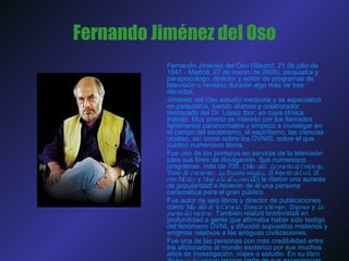Fernando Jiménez del Oso Fernando Jiménez del Oso (Madrid, 21 de julio de 1941 - Madrid, 27 de marzo de 2005), psiquiatra y parapsicólogo, director y editor de programas de televisión o revistas durante algo más de tres décadas.  Jiménez del Oso estudió medicina y se especializó en psiquiatría, siendo alumno y colaborador destacado del Dr. López Ibor, en cuya clínica trabajó. Muy pronto se interesó por los llamados fenómenos paranormales y empezó a investigar en el campo del esoterismo, el espiritismo, las ciencias ocultas, así como sobre los OVNIS, sobre el que publicó numerosos libros.  Fue uno de los primeros en servirse de la televisión para sus fines de divulgación. Sus numerosos programas, más de 700, ( Más allá ,  La puerta del misterio ,  Punto de encuentro ,  La España mágica ,  El imperio del sol ,  El otro México  y  Viaje a lo desconocido ) le dieron una aureola de popularidad e hicieron de él una persona carismática para el gran público. Fue autor de seis libros y director de publicaciones como  Más allá de la Ciencia ,  Espacio y tiempo ,  Enigmas  y  La puerta del misterio . También realizó entrevistas en profundidad a gente que afirmaba haber sido testigo del fenómeno OVNI, y difundió supuestos misterios y enigmas relativos a las antiguas civilizaciones. Fue una de las personas con más credibilidad entre los aficionados al mundo esotérico por sus muchos años de investigación, viajes o estudio. En su libro  En busca del misterio  recoge parte de sus experiencias de este tipo. 