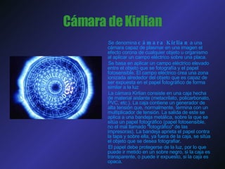 Cámara de Kirlian Se denomina  cámara Kirlian  a una cámara capaz de plasmar en una imagen el efecto corona de cualquier objeto u organismo al aplicar un campo eléctrico sobre una placa.  Se basa en aplicar un campo eléctrico elevado entre el objeto que se fotografía y el papel fotosensible. El campo eléctrico crea una zona ionizada alrededor del objeto que es capaz de ser expuesta en el papel fotográfico de forma similar a la luz  La cámara Kirlian consiste en una caja hecha de material aislante (metacrilato, policarbonato, PVC, etc.). La caja contiene un generador de alta tensión que, normalmente, termina con un multiplicador de tensión. La salida de este se aplica a una bandeja metálica, sobre la que se sitúa un papel fotográfico (papel fotosensible, no el mal llamado "fotográfico" de las impresoras). La bandeja aprieta el papel contra la tapa y sobre ella, ya fuera de la caja, se sitúa el objeto que se desea fotografiar. El papel debe protegerse de la luz, por lo que puede ir metido en un sobre negro, si la caja es transparente, o puede ir expuesto, si la caja es opaca. 