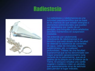 Radiestesia La radiestesia o rabdomancia es una actividad pseudocientífica que se basa en la creencia de que existen energías o elementos sobrenaturales que pueden ser detectados por medio de un péndulo, una horquilla y otros artefactos sencillos mantenidos en suspensión inestable. Se entiende por rabdomante (practicante de rabdomancia) a un sensitivo que está dotado de la facultad de detectar la existencia de corrientes de agua, vetas de minerales, lagos subterráneos, etc. a cualquier profundidad. Trátase de una facultad supranormal que se ha denominado con mayor precisión geopsicometría (una variante de la psicometría), que es el rastreo de la psiquis por el interior de la Tierra. El psíquico emplea una varilla vegetal o metálica o bien un péndulo, que aparentemente sirve de estímulo para percibir el lugar indicado. 