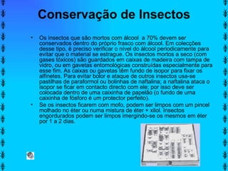 Conservação de Insectos Os insectos que são mortos com álcool  a 70% devem ser conservados dentro do próprio frasco com álcool. Em colecções desse tipo, é preciso verificar o nível do álcool periodicamente para evitar que o material se estrague. Os insectos mortos a seco (com gases tóxicos) são guardados em caixas de madeira com tampa de vidro, ou em gavetas entomológicas construídas especialmente para esse fim. As caixas ou gavetas têm fundo de isopor para fixar os alfinetes. Para evitar bolor e ataque de outros insectos usa-se pastilhas de paraformol ou bolinhas de naftalina; a naftalina ataca o isopor se ficar em contacto directo com ele; por isso deve ser colocada dentro de uma caixinha de papelão (o fundo de uma caixinha de fósforo é um protector perfeito).  Se os insectos ficarem com mofo, podem ser limpos com um pincel molhado no éter ou numa mistura de éter + xilol. Insectos engordurados podem ser limpos imergindo-se os mesmos em éter por 1 a 2 dias.  