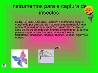 Instrumentos para a captura de insectos REDE ENTOMOLÓGICA. Também denominada puçá, é constituída por um cabo de madeira ou outro material leve (como alumínio), ao qual vai preso um aro de metal e um saco de filó ou organza com o fundo arredondado. É óptima para se capturar insectos em voo, como libélulas, borboletas, mariposas, moscas, abelhas, vespas, cigarras e outros.  
