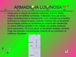 ARMADILHA LUMINOSA Usada para a colecta de insectos nocturnos. Existem vários modelos de armadilhas luminosas. A lâmpada deve ser de luz negra, incandescente ou fluorescente. Uma variação da armadilha luminosa é a colecta no pano. Colectar insectos sob as lâmpadas da iluminação pública ou na iluminação externa das residências ou outros edifícios também é um método que acaba rendendo bons exemplares. De forma geral, as lâmpadas isoladas, situadas longe das grandes concentrações urbanas de luz produzem os melhores resultados  
