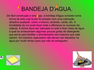 BANDEJA D'ÁGUA. De fácil construção e emprego, a bandeja d'água consiste numa forma de bolo cujo fundo foi pintado com uma coloração atractiva qualquer, como o branco, amarelo, verde, etc. A tonalidade da cor pode fazer toda a diferença no sucesso da colecta. A forma deve ser colocada no solo e ficar cheia de água à qual se acrescentam algumas poucas gotas de detergente, que serve para facilitar o afundamento dos insectos que nela caírem. Os insectos capturados não devem ser deixados na água por muito tempo para que não se estraguem.  