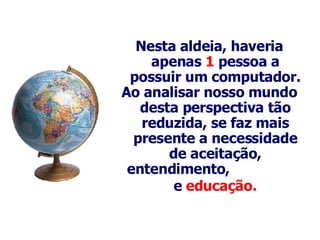 Nesta aldeia, haveria apenas  1  pessoa a possuir um computador . Ao analisar nosso mundo desta perspectiva tão reduzida, se faz mais p resente  a necessidade de aceitação, entendimento,   e  educação.   