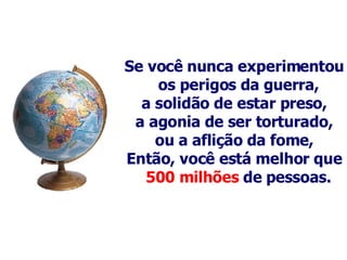 Se você nunca experimentou os perigos da guerra,  a solidão de estar preso, a agonia de ser torturado, ou a aflição da fome, Então, você está melhor que  500 milhões  de pessoas.   