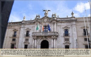 La manufacture royale de tabac est un bâtiment en pierre du XVIIIème siècle. Elle fut le siège de la première usine de tabac
en Europe. En 1956, Antonio Cano Correa et son épouse Carmen Jiménez Serrano ont sculpté l'ornementation de nouvelles
portes ouvertes pour être les issues des nouvelles facultés de l'Université de Séville. L’enseignement correspond aux études
de droit, de la science, de la philosophie et des lettres.
 
