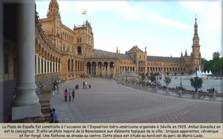 La Plaza de España fut construite à l'occasion de l'Exposition ibéro-américaine organisée à Séville en 1929. Aníbal González en
est le concepteur. Il allia un style inspiré de la Renaissance aux éléments typiques de la ville : briques apparentes, céramique
et fer forgé. Une fontaine se dresse au centre. Cette place est située au nord-est du parc de Maria-Luisa.
 