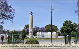  Cette colonne a été érigée à la mémoire du navigateur explorateur espagnol Juan Sebastián del Cano. Il revint à bon port à
Séville avec vingt hommes sur trois cents après le tour du monde à l’envers  entrepris par Magellan (1519 à 1522) à bord de la
Victoria, suite au décès de ce dernier aux Philippines). Les jets d’eau symbolisent la mer.
 