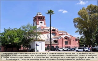 Conçu par les architectes Aurelio del Pozo et Luis Marin, le théâtre Maestranza est situé dans l'un des endroits les plus
privilégiés de la ville, sur les rives du fleuve le Guadalquivir. Il est considéré comme l'un des meilleurs théâtres d'avant-garde
d'Espagne. Sa construction a commencé le 10 Février 1987 et il a été inauguré par la Reine Sophie d'Espagne, le 2 mai 1991. Il
abrite le siège de l'Orchestre Symphonique Royal de Séville et accueille régulièrement des spectacles d'opéra.
 