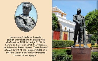 Un monument dédié au toréador
sévillan Curro Romero, né dans la ville
de Camas, en 1933, fut érigé à côté de
l'arène de Séville, en 2001. C'est l’œuvre
de Sebastian Santos Calero . ‘Curro Romero’
a toréé durant 41 ans, jusqu'en 2000  et il
restera comme étant l’un des meilleurs
toreros de son époque. 
 