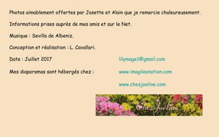 Photos aimablement offertes par Josette et Alain que je remercie chaleureusement.
Informations prises auprès de mes amis et sur le Net.
Musique : Sevilla de Albeniz.
Conception et réalisation : L. Cavallari.
Date : Juillet 2017 lilymage1@gmail.com
Mes diaporamas sont hébergés chez : www.imagileonation.com
www.chezjoeline.com
 