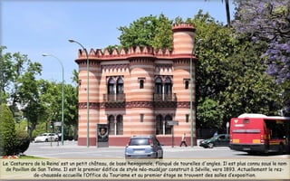 Le ’Costurero de la Reina’ est un petit château, de base hexagonale, flanqué de tourelles d'angles. Il est plus connu sous le nom
de Pavillon de San Telmo. Il est le premier édifice de style néo-mudéjar construit à Séville, vers 1893. Actuellement le rez-
de-chaussée accueille l’Office du Tourisme et au premier étage se trouvent des salles d’exposition.
 