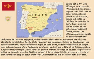 Cité phare de l’histoire espagnole, où les cultures chrétienne et musulmane ont vécu une
stimulante cohabitation, Séville étale fièrement ses monuments le long du Guadalquivir. Les
soirs de week-end, on passe de bars à tapas en bars à vins, on fait connaissance, on baigne
dans la bonne humeur d’une Andalousie qui n’aime rien tant que la fête et parfois une guitare
surgit comme par magie. L’idéal serait de pouvoir prendre le temps de pousser les portes des
patios, de bavarder avec les Sévillans qui sont très cordiaux. Séville, un choc architectural
bien sûr mais un coup de cœur avant tout. On comprend qu’elle ait inspiré tant d’artistes.
Séville est la 4ème
ville
d’Espagne et le cœur de
l’Andalousie. Elle a creusé
sa place dans l'Histoire et
compte de nombreux
joyaux architecturaux,
comme la Giralda ou
l’Alcázar. Le quartier de
Santa Cruz, avec ses
ruelles pavées et ses
patios généreusement
fleuris, connaît une
effervescence surréaliste
les soirs de week-end.
 