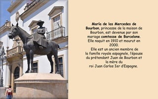 María de las Mercedes de
Bourbon, princesse de la maison de
Bourbon, est devenue par son
mariage comtesse de Barcelone.
Elle naquit en 1910 et mourut en
2000.
Elle est un ancien membre de
la famille royale espagnole, l’épouse
du prétendant Juan de Bourbon et
la mère du
roi Juan Carlos Ier d’Espagne.
 