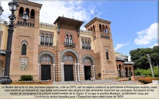 Le Musée des arts et des coutumes populaires, créé en 1972, est un espace consacré au patrimoine ethnologique andalou, aussi
bien matériel qu'immatériel. Ses salles contiennent des objets et des ustensiles illustrant les coutumes, les savoirs et les
modes de vie propres à la culture traditionnelle de la région. Il occupe le pavillon Mudéjar, un bâtiment conçu par
l'architecte Aníbal González pour l'Exposition ibéro-américaine de 1929.
 