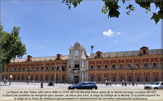 Le Palacio de San Telmo, bâti entre 1682 et 1734, est l’un des plus beaux palais de la Séville baroque. Le palais abritait
d'abord une académie de navigation pour devenir, un siècle plus tard, le siège du Collège de la Marine. Il accueille aujourd'hui
le siège de la Junta de Andalucía (gouvernement et administration de certaines communautés andalouses).
 