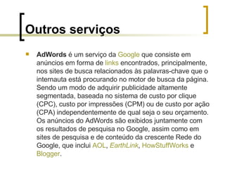 Outros serviços AdWords  é um serviço da  Google  que consiste em anúncios em forma de  links  encontrados, principalmente, nos sites de busca relacionados às palavras-chave que o internauta está procurando no motor de busca da página. Sendo um modo de adquirir publicidade altamente segmentada, baseada no sistema de custo por clique (CPC), custo por impressões (CPM) ou de custo por ação (CPA) independentemente de qual seja o seu orçamento. Os anúncios do AdWords são exibidos juntamente com os resultados de pesquisa no Google, assim como em sites de pesquisa e de conteúdo da crescente Rede do Google, que inclui  AOL ,  EarthLink ,  HowStuffWorks  e  Blogger . 