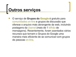 Outros serviços O serviço de  Grupos do  Google  é gratuito para  comunidades   on-line  e grupos de discussão que oferece o arquivo mais abrangente da web, incluindo postagens da  Usenet  (mais de 1  bilhão  de mensagens). Recentemente, foram acentados vários recursos que tornam o Grupos do Google uma maneira mais eficiente de se comunicar com grupos de pessoas  on-line . 