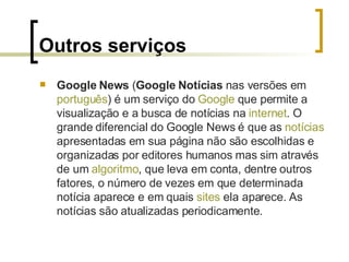 Outros serviços Google News  ( Google Notícias  nas versões em  português ) é um serviço do  Google  que permite a visualização e a busca de notícias na  internet . O grande diferencial do Google News é que as  notícias  apresentadas em sua página não são escolhidas e organizadas por editores humanos mas sim através de um  algoritmo , que leva em conta, dentre outros fatores, o número de vezes em que determinada notícia aparece e em quais  sites  ela aparece. As notícias são atualizadas periodicamente. 