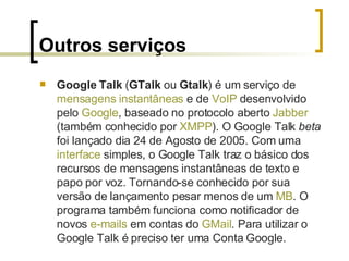 Outros serviços Google Talk  ( GTalk  ou  Gtalk ) é um serviço de  mensagens instantâneas  e de  VoIP  desenvolvido pelo  Google , baseado no protocolo aberto  Jabber  (também conhecido por  XMPP ). O Google Talk  beta  foi lançado dia 24 de Agosto de 2005. Com uma  interface  simples, o Google Talk traz o básico dos recursos de mensagens instantâneas de texto e papo por voz. Tornando-se conhecido por sua versão de lançamento pesar menos de um  MB . O programa também funciona como notificador de novos  e-mails  em contas do  GMail . Para utilizar o Google Talk é preciso ter uma Conta Google. 