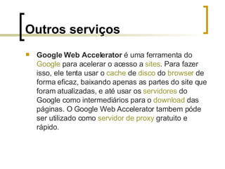 Outros serviços Google Web Accelerator  é uma ferramenta do  Google  para acelerar o acesso a  sites . Para fazer isso, ele tenta usar o  cache  de  disco  do  browser  de forma eficaz, baixando apenas as partes do site que foram atualizadas, e até usar os  servidores  do Google como intermediários para o  download  das páginas. O Google Web Accelerator tambem póde ser utilizado como  servidor de  proxy  gratuito e rápido. 