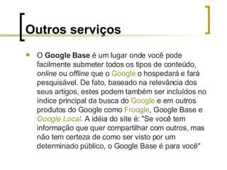 Outros serviços O  Google Base  é um lugar onde você pode facilmente submeter todos os tipos de conteúdo,  online  ou  offline  que o  Google  o hospedará e fará pesquisável. De fato, baseado na relevância dos seus artigos, estes podem também ser incluídos no índice principal da busca do  Google  e em outros produtos do Google como  Froogle , Google Base e  Google  Local . A idéia do site é: "Se você tem informação que quer compartilhar com outros, mas não tem certeza de como ser visto por um determinado público, o Google Base é para você" 