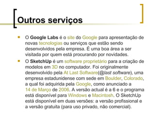 Outros serviços O  Google Labs  é o  site  do  Google  para apresentação de novas  tecnologias  ou serviços que estão sendo desenvolvidos pela empresa. É uma boa área a ser visitada por quem está procurando por novidades. O  SketchUp  é um  software proprietário  para a criação de modelos em  3D  no computador. Foi originalmente desenvolvido pela  At   Last  Software ( @last software ), uma empresa estadunidense com sede em  Boulder ,  Colorado , a qual foi adquirida pela  Google , como anunciado a  14 de Março  de  2006 . A versão actual é a 6 e o programa está disponível para  Windows  e  Macintosh . O SketchUp está disponível em duas versões: a versão profissional e a versão gratuita (para uso privado, não comercial). 