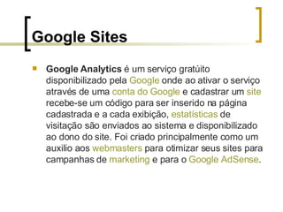 Google Sites Google Analytics  é um serviço gratúito disponibilizado pela  Google  onde ao ativar o serviço através de uma  conta do  Google  e cadastrar um  site  recebe-se um código para ser inserido na página cadastrada e a cada exibição,  estatísticas  de visitação são enviados ao sistema e disponibilizado ao dono do site. Foi criado principalmente como um auxilio aos  webmasters  para otimizar seus sites para campanhas de  marketing  e para o  Google   AdSense . 